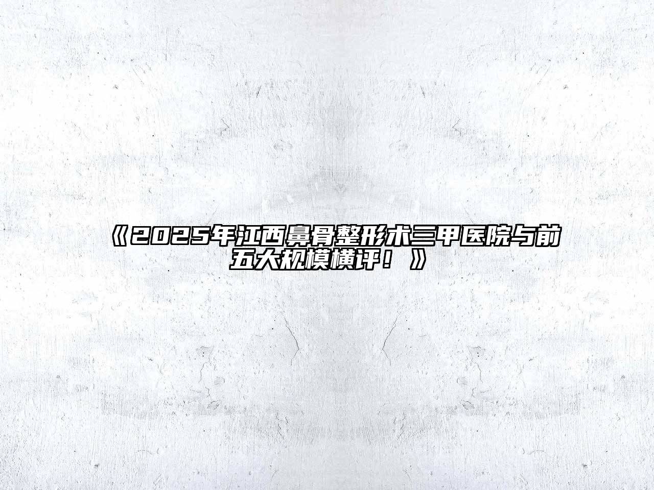 《2025年江西鼻骨整形术三甲医院与前五大规模横评！》
