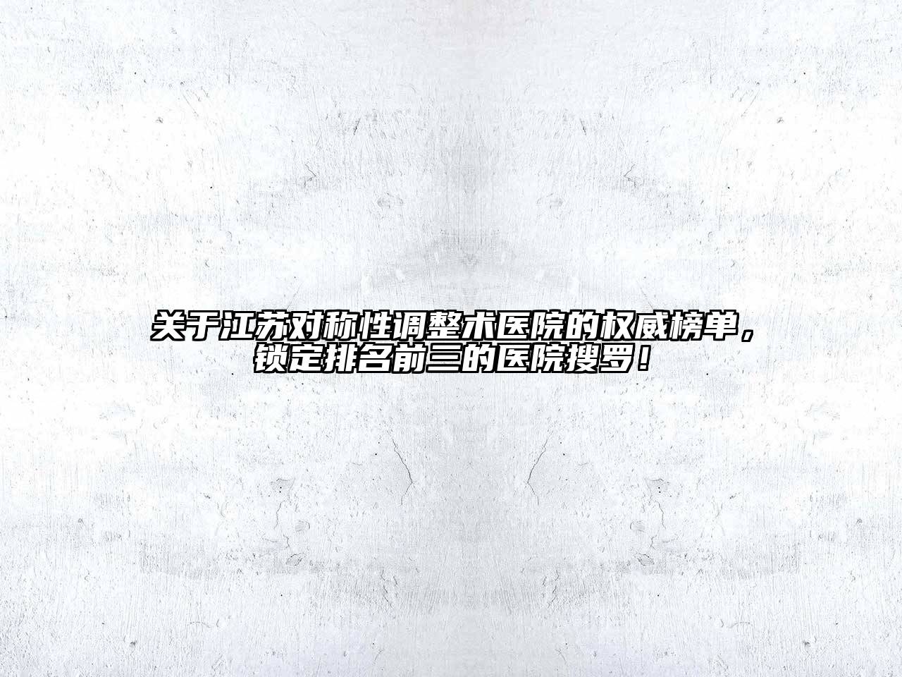 关于江苏对称性调整术医院的权威榜单，锁定排名前三的医院搜罗！