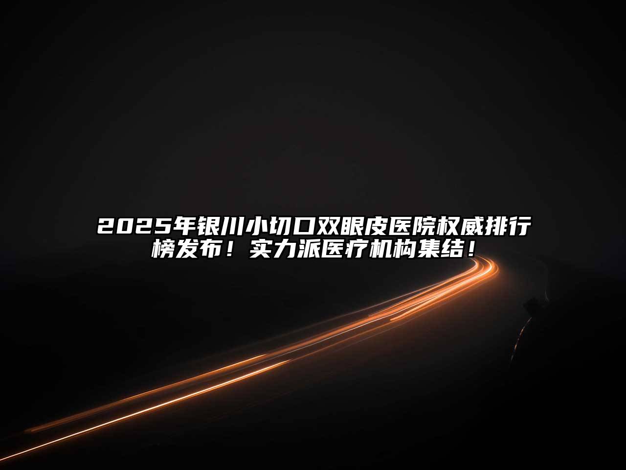 2025年银川小切口双眼皮医院权威排行榜发布！实力派医疗机构集结！