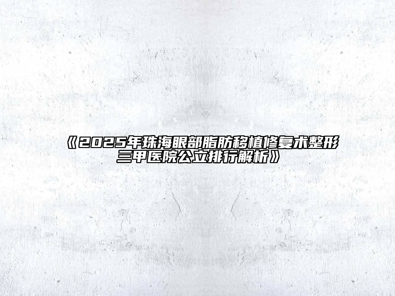 《2025年珠海眼部脂肪移植修复术整形三甲医院公立排行解析》
