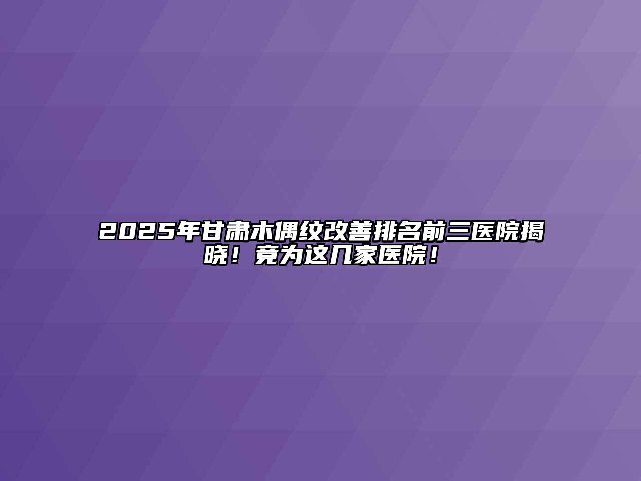 2025年甘肃木偶纹改善排名前三医院揭晓！竟为这几家医院！