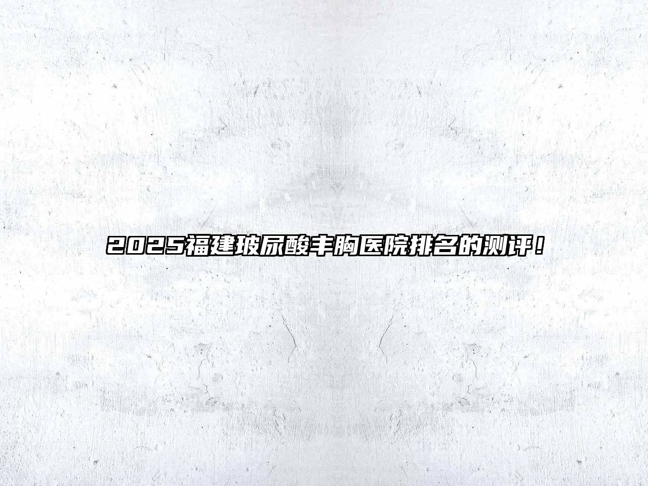 2025福建玻尿酸丰胸医院排名的测评！