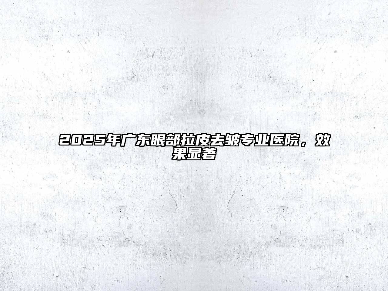 2025年广东眼部拉皮去皱专业医院，效果显著