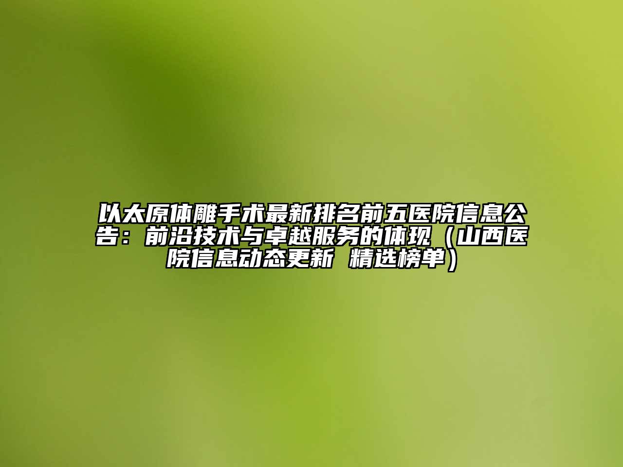 以太原体雕手术最新排名前五医院信息公告：前沿技术与卓越服务的体现（山西医院信息动态更新 精选榜单）