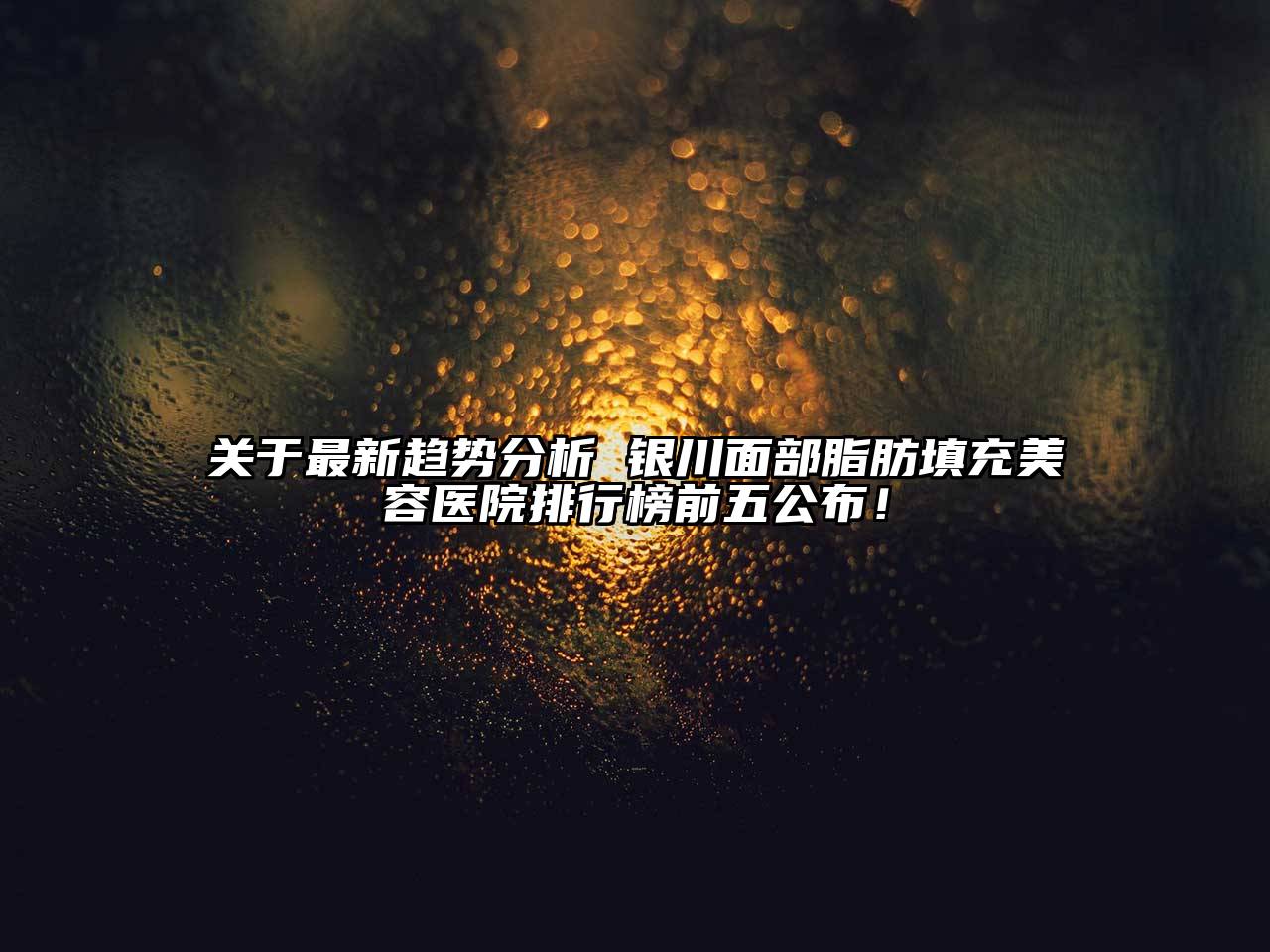 关于最新趋势分析 银川面部脂肪填充美容医院排行榜前五公布！