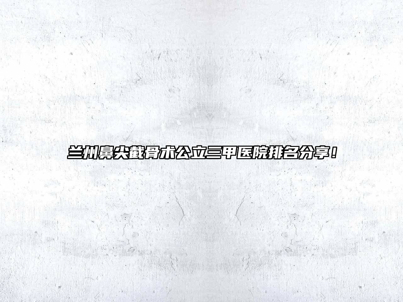 兰州鼻尖截骨术公立三甲医院排名分享！