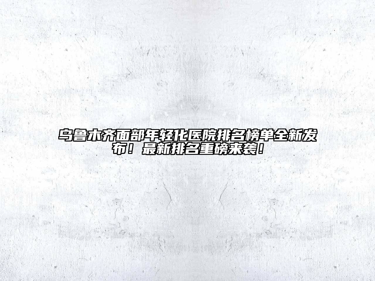 乌鲁木齐面部年轻化医院排名榜单全新发布！最新排名重磅来袭！