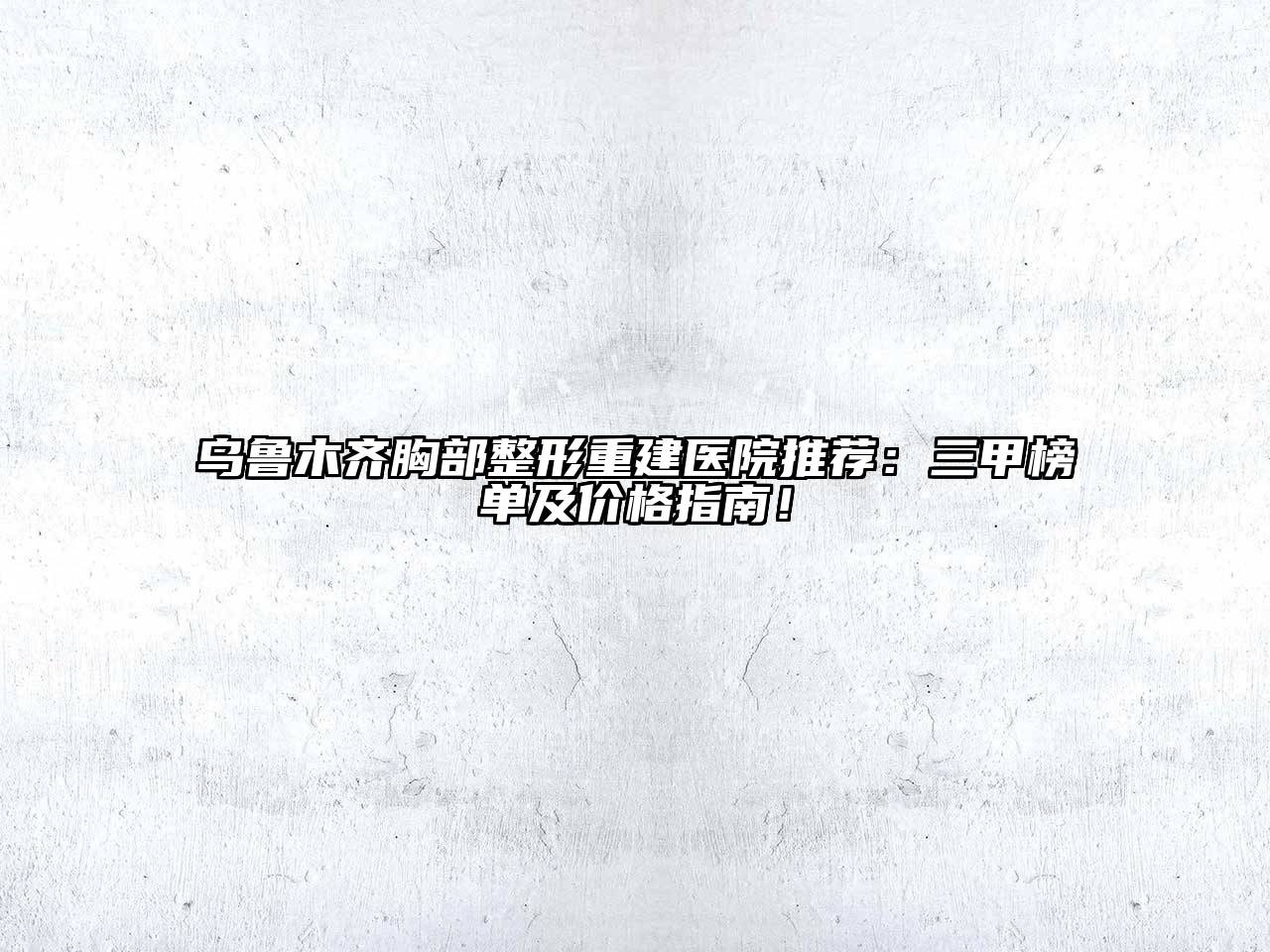 乌鲁木齐胸部整形重建医院推荐：三甲榜单及价格指南！