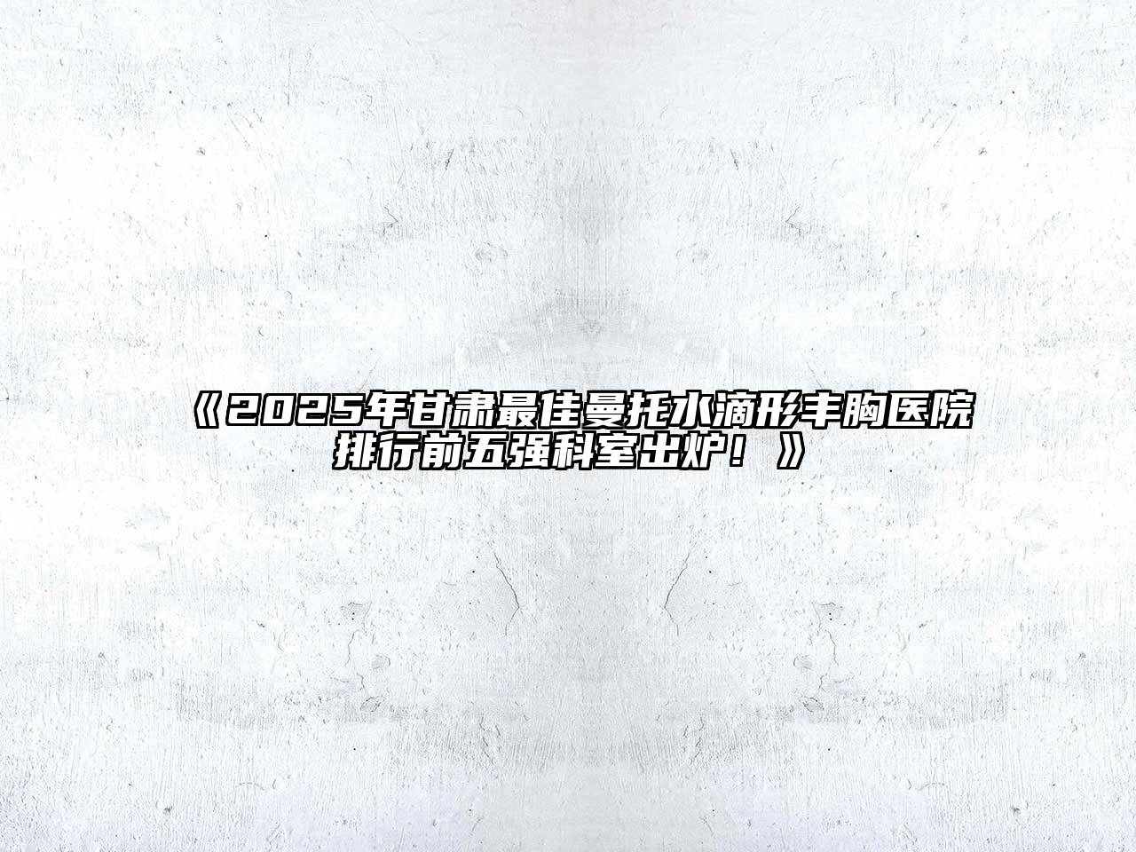 《2025年甘肃最佳曼托水滴形丰胸医院排行前五强科室出炉！》